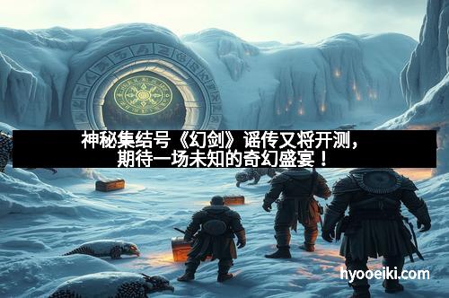 神秘集结号《幻剑》谣传又将开测，期待一场未知的奇幻盛宴！