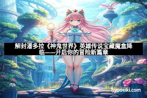 解封潘多拉《神鬼世界》英雄传说宝藏魔盒降临——开启你的冒险新篇章